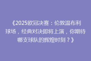 《2025欧冠决赛：伦敦温布利球场，经典对决即将上演，你期待哪支球队的辉煌时刻？》