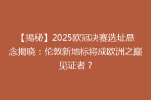 【揭秘】2025欧冠决赛选址悬念揭晓：伦敦新地标将成欧洲之巅见证者？