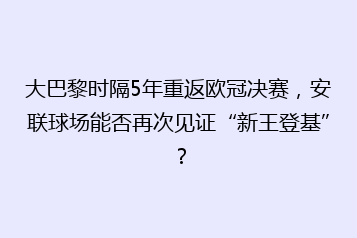 大巴黎时隔5年重返欧冠决赛,安联球场能否再次见证“新王登基”?