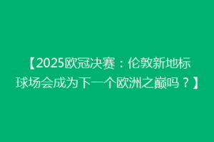 【2025欧冠决赛：伦敦新地标球场会成为下一个欧洲之巅吗？】