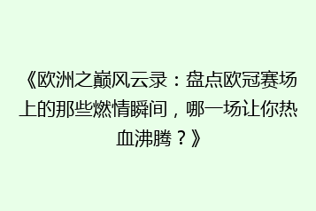 《欧洲之巅风云录:盘点欧冠赛场上的那些燃情瞬间,哪一场让你热血沸腾?》