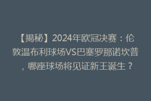 【揭秘】2024年欧冠决赛：伦敦温布利球场VS巴塞罗那诺坎普，哪座球场将见证新王诞生？