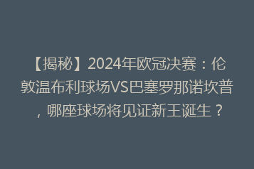 【揭秘】2024年欧冠决赛:伦敦温布利球场VS巴塞罗那诺坎普,哪座球场将见证新王诞生?