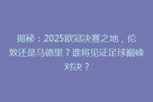 揭秘：2025欧冠决赛之地，伦敦还是马德里？谁将见证足球巅峰对决？