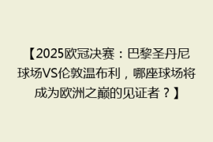 【2025欧冠决赛：巴黎圣丹尼球场VS伦敦温布利，哪座球场将成为欧洲之巅的见证者？】