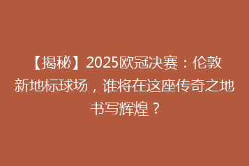 【揭秘】2025欧冠决赛:伦敦新地标球场,谁将在这座传奇之地书写辉煌?
