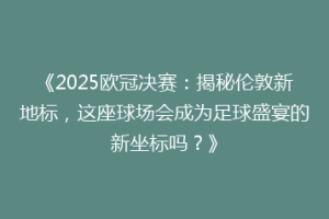 《2025欧冠决赛：揭秘伦敦新地标，这座球场会成为足球盛宴的新坐标吗？》