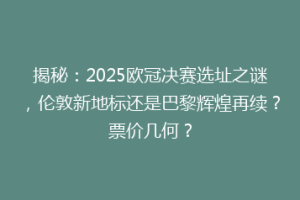 揭秘：2025欧冠决赛选址之谜，伦敦新地标还是巴黎辉煌再续？票价几何？