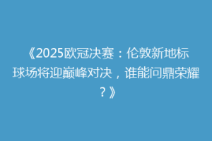 《2025欧冠决赛：伦敦新地标球场将迎巅峰对决，谁能问鼎荣耀？》