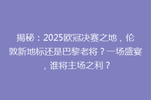 揭秘：2025欧冠决赛之地，伦敦新地标还是巴黎老将？一场盛宴，谁将主场之利？