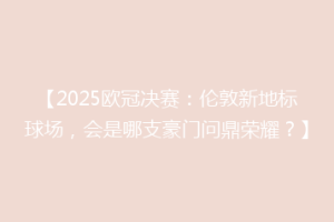 【2025欧冠决赛：伦敦新地标球场，会是哪支豪门问鼎荣耀？】