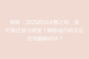 揭秘：2025欧冠决赛之地，是伦敦还是马德里？哪座城市将见证足球巅峰对决？