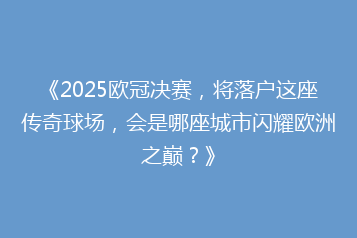 《2025欧冠决赛,将落户这座传奇球场,会是哪座城市闪耀欧洲之巅?》