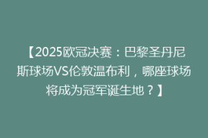 【2025欧冠决赛：巴黎圣丹尼斯球场VS伦敦温布利，哪座球场将成为冠军诞生地？】