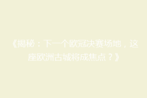 《揭秘：下一个欧冠决赛场地，这座欧洲古城将成焦点？》