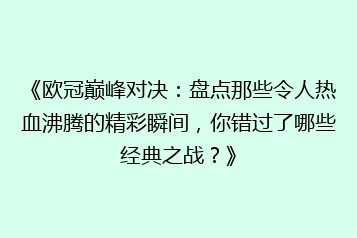 《欧冠巅峰对决:盘点那些令人热血沸腾的精彩瞬间,你错过了哪些经典之战?》