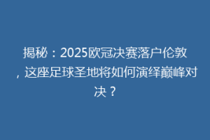 揭秘：2025欧冠决赛落户伦敦，这座足球圣地将如何演绎巅峰对决？