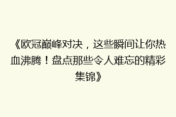 《欧冠巅峰对决,这些瞬间让你热血沸腾!盘点那些令人难忘的精彩集锦》