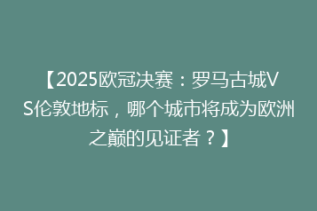 【2025欧冠决赛:罗马古城VS伦敦地标,哪个城市将成为欧洲之巅的见证者?】
