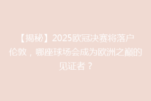 【揭秘】2025欧冠决赛将落户伦敦，哪座球场会成为欧洲之巅的见证者？