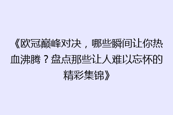 《欧冠巅峰对决,哪些瞬间让你热血沸腾?盘点那些让人难以忘怀的精彩集锦》