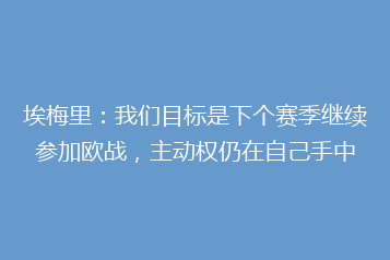 埃梅里:我们目标是下个赛季继续参加欧战,主动权仍在自己手中