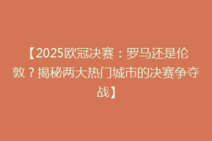 【2025欧冠决赛：罗马还是伦敦？揭秘两大热门城市的决赛争夺战】