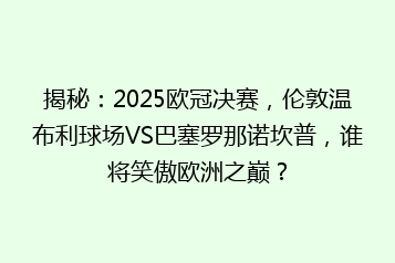揭秘:2025欧冠决赛,伦敦温布利球场VS巴塞罗那诺坎普,谁将笑傲欧洲之巅?