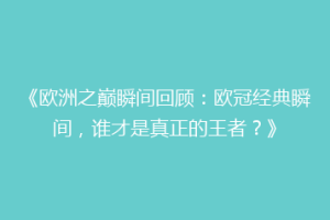 《欧洲之巅瞬间回顾：欧冠经典瞬间，谁才是真正的王者？》