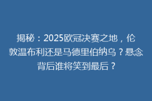 揭秘：2025欧冠决赛之地，伦敦温布利还是马德里伯纳乌？悬念背后谁将笑到最后？