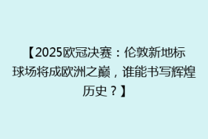 【2025欧冠决赛：伦敦新地标球场将成欧洲之巅，谁能书写辉煌历史？】