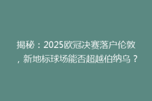 揭秘：2025欧冠决赛落户伦敦，新地标球场能否超越伯纳乌？