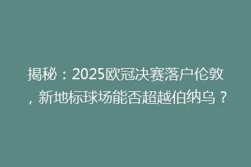 揭秘:2025欧冠决赛落户伦敦,新地标球场能否超越伯纳乌?