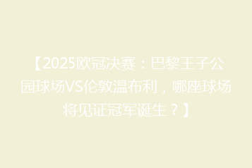 【2025欧冠决赛:巴黎王子公园球场VS伦敦温布利,哪座球场将见证冠军诞生?】