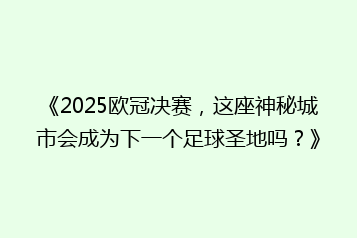 《2025欧冠决赛,这座神秘城市会成为下一个足球圣地吗?》
