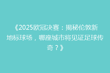 《2025欧冠决赛:揭秘伦敦新地标球场,哪座城市将见证足球传奇?》