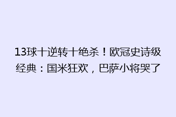13球十逆转十绝杀!欧冠史诗级经典:国米狂欢,巴萨小将哭了