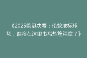 《2025欧冠决赛：伦敦地标球场，谁将在这里书写辉煌篇章？》