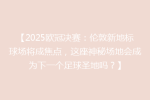 【2025欧冠决赛：伦敦新地标球场将成焦点，这座神秘场地会成为下一个足球圣地吗？】