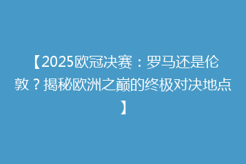 【2025欧冠决赛：罗马还是伦敦？揭秘欧洲之巅的终极对决地点】