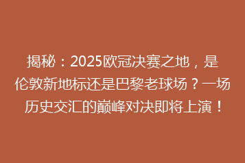 揭秘:2025欧冠决赛之地,是伦敦新地标还是巴黎老球场?一场历史交汇的巅峰对决即将上演!