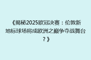 《揭秘2025欧冠决赛：伦敦新地标球场将成欧洲之巅争夺战舞台？》