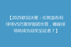 【2025欧冠决赛：伦敦温布利球场VS巴塞罗那诺坎普，哪座球场将成为冠军见证者？】