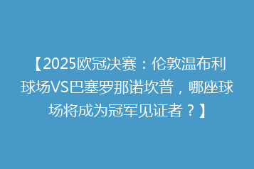 【2025欧冠决赛:伦敦温布利球场VS巴塞罗那诺坎普,哪座球场将成为冠军见证者?】