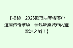【揭秘！2025欧冠决赛将落户这座传奇球场，会是哪座城市闪耀欧洲之巅？】