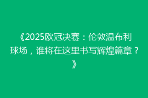 《2025欧冠决赛：伦敦温布利球场，谁将在这里书写辉煌篇章？》