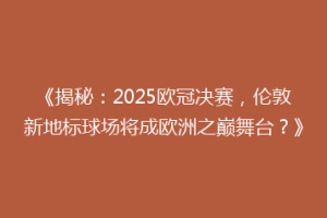 《揭秘：2025欧冠决赛，伦敦新地标球场将成欧洲之巅舞台？》
