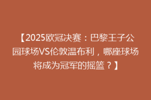 【2025欧冠决赛：巴黎王子公园球场VS伦敦温布利，哪座球场将成为冠军的摇篮？】