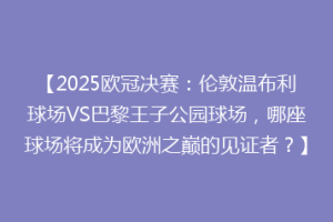 【2025欧冠决赛：伦敦温布利球场VS巴黎王子公园球场，哪座球场将成为欧洲之巅的见证者？】
