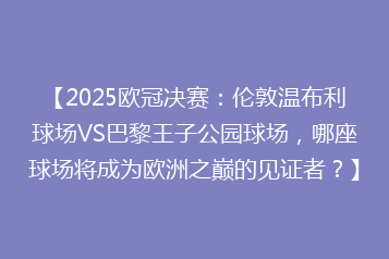 【2025欧冠决赛:伦敦温布利球场VS巴黎王子公园球场,哪座球场将成为欧洲之巅的见证者?】
